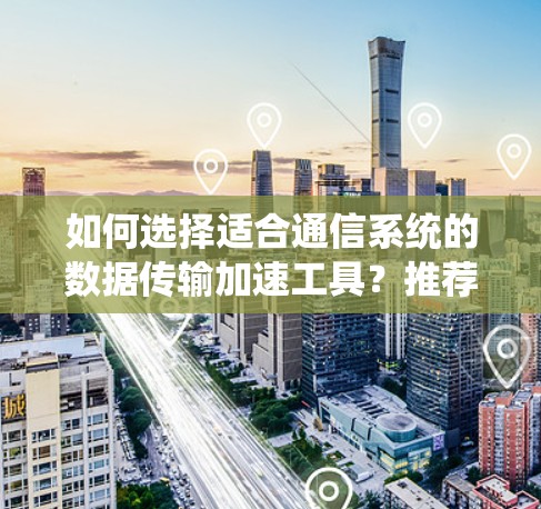 如何选择适合通信系统的数据传输加速工具?推荐uu加速器与付费版的区别与选择