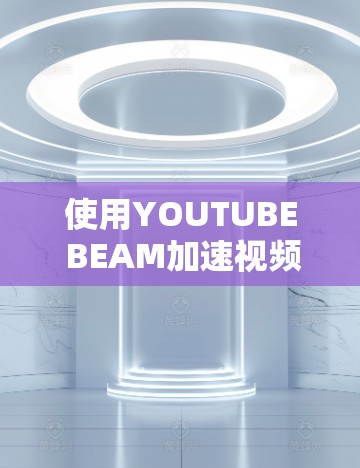 使用YOUTUBE BEAM加速视频是一个不错的选择，但要确保自己了解其功能和使用方法，以免遇到问题。以下是详细的步骤指南
