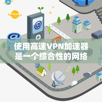 使用高速VPN加速器是一个综合性的网络技术，需要综合考虑多个因素。以下是详细的步骤指南，帮助您高效使用高速VPN加速器