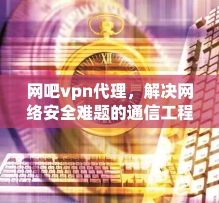 网吧vpn代理，解决网络安全难题的通信工程师建议
