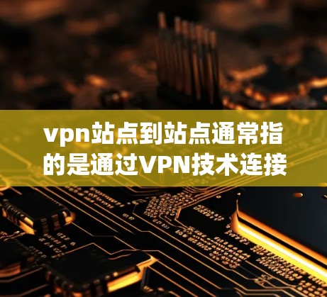 vpn站点到站点通常指的是通过VPN技术连接用户和网站，使得用户可以通过网络访问外部服务器上的网站或服务。以下是关于vpn站点到站点的一些关键点和信息