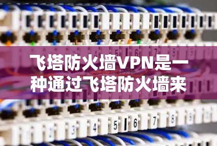 飞塔防火墙VPN是一种通过飞塔防火墙来管理访问控制的工具，允许访问特定国家的互联网。以下是详细的步骤指南