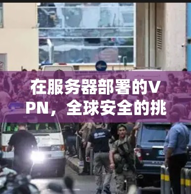在服务器部署的VPN,全球安全的挑战与解决方案 在服务器部署的VPN,全球安全的挑战与解决方案