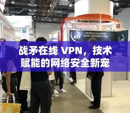 战矛在线 VPN,技术赋能的网络安全新宠 战矛在线 VPN,技术赋能的网络安全新宠