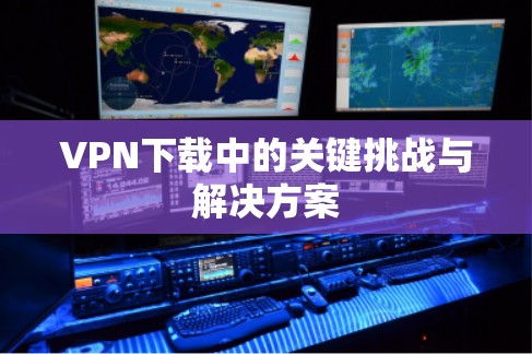 VPN下载中的关键挑战与解决方案