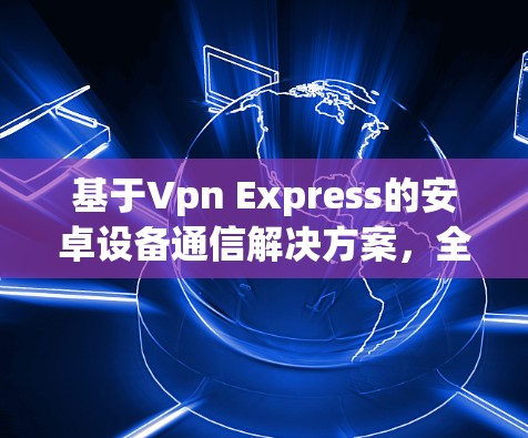 基于Vpn Express的安卓设备通信解决方案，全面性、高效性和实用性的结合