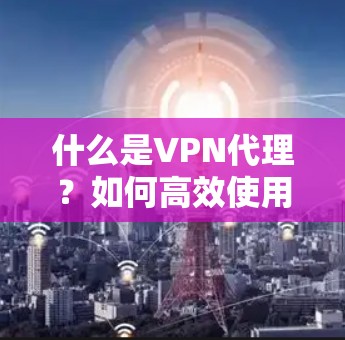 什么是VPN代理？如何高效使用VPN代理？从选择到告别