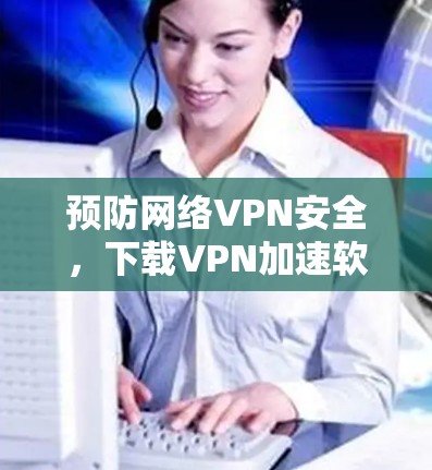 预防网络VPN安全，下载VPN加速软件的重要性
