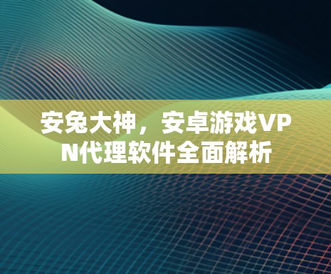 安兔大神,安卓游戏VPN代理软件全面解析 安兔大神,安卓游戏VPN代理软件全面解析