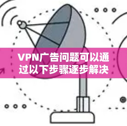 VPN广告问题可以通过以下步骤逐步解决