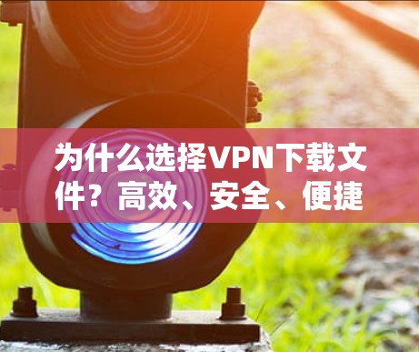 为什么选择VPN下载文件？高效、安全、便捷，你值得考虑！