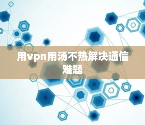 用vpn用汤不热解决通信难题 用vpn用汤不热解决通信难题