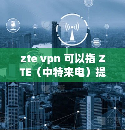 zte vpn 可以指 ZTE（中特来电）提供的VPN服务。以下是关于 ZTE VPN 的一些信息