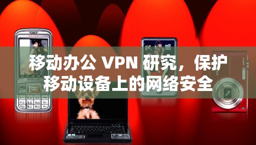 移动办公 VPN 研究,保护移动设备上的网络安全 移动办公 VPN 研究,保护移动设备上的网络安全