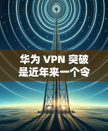 华为 VPN 突破是近年来一个令人担忧但也有争议的话题。以下是关于华为 VPN 突破的详细分析