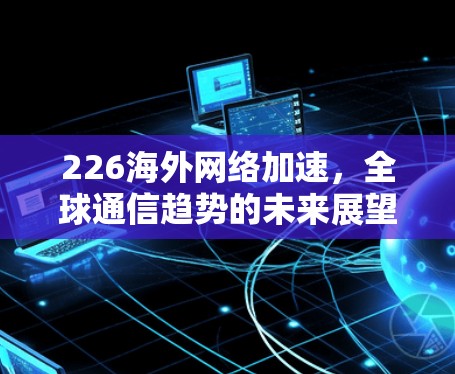 226海外网络加速,全球通信趋势的未来展望 226海外网络加速,全球通信趋势的未来展望
