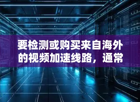 要检测或购买来自海外的视频加速线路，通常需要遵循以下步骤和方法