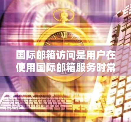 国际邮箱访问是用户在使用国际邮箱服务时常见的操作，以下是一些可能涉及的问题和解决方案