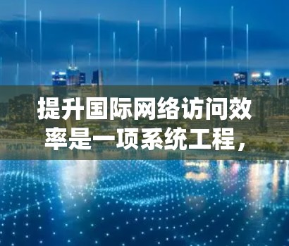 提升国际网络访问效率是一项系统工程，涉及多个步骤和技巧。以下是一个结构化的总结，帮助您更好地理解和实施这些方法