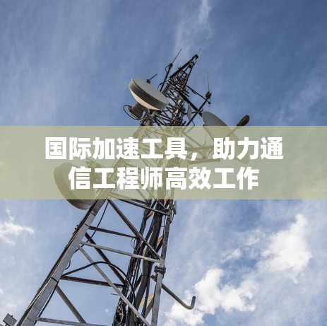 国际加速工具，助力通信工程师高效工作