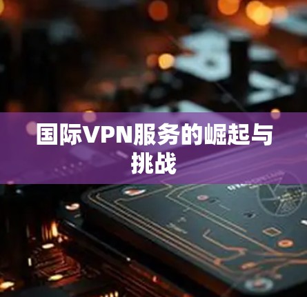 国际VPN服务的崛起与挑战 国际VPN服务的崛起与挑战