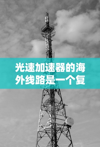 光速加速器的海外线路是一个复杂而重要的研究领域,涉及多个国际合作和设施布局。以下是对这个领域的概述 光速加速器的海外线路是一个复杂而重要的研究领域,涉及多个国际合作和设施布局。以下是对这个领域的概述