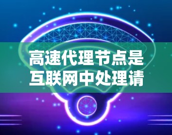 高速代理节点是互联网中处理请求的关键工具，其高效性主要依赖于以下方法的协同工作