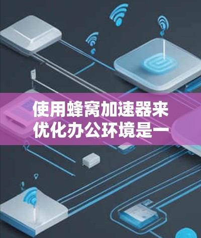 使用蜂窝加速器来优化办公环境是一个不错的选择，但需要谨慎操作以确保安全和高效。以下是详细的步骤和建议