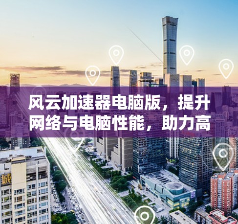 风云加速器电脑版，提升网络与电脑性能，助力高效办公与游戏体验