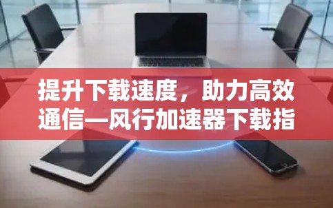 提升下载速度，助力高效通信—风行加速器下载指南