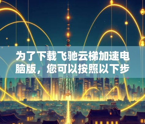 为了下载飞驰云梯加速电脑版，您可以按照以下步骤进行