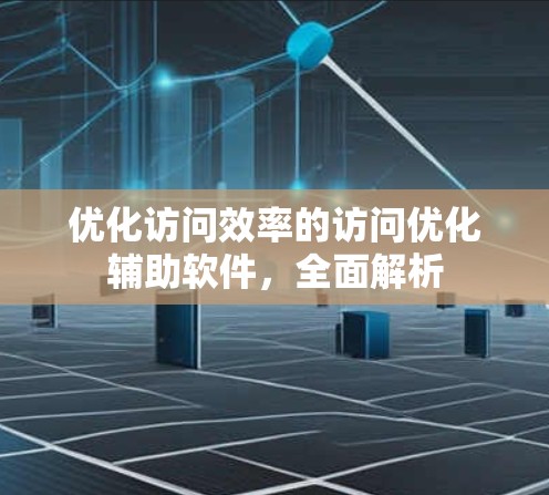 优化访问效率的访问优化辅助软件,全面解析 优化访问效率的访问优化辅助软件,全面解析