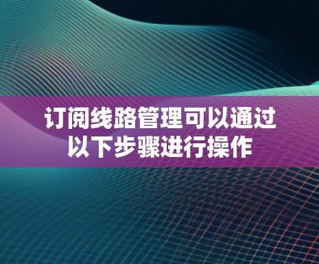 订阅线路管理可以通过以下步骤进行操作 订阅线路管理可以通过以下步骤进行操作