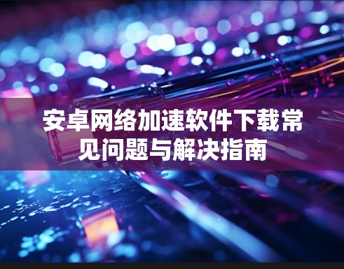 安卓网络加速软件下载常见问题与解决指南
