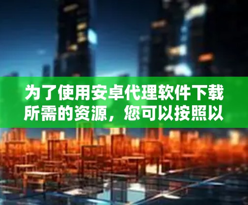 为了使用安卓代理软件下载所需的资源，您可以按照以下步骤进行