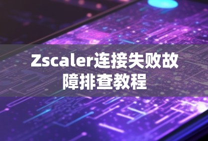 Zscaler连接失败故障排查教程 Zscaler连接失败故障排查教程