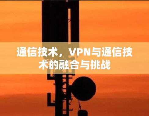 通信技术,VPN与通信技术的融合与挑战 通信技术,VPN与通信技术的融合与挑战